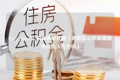 当阳公积金离职代提（离职后公积金提取可以找人代办吗）